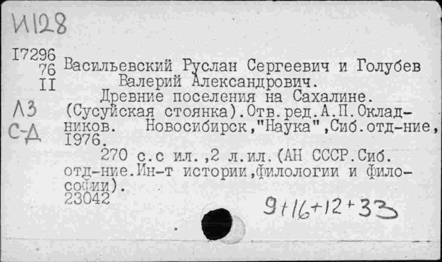 ﻿И 11?
76 Васильевский Руслан Сергеевич и Голубев
II Валерий Александрович.
Древние поселения на Сахалине.
Л б (Сусуиская стоянка).Отв.ред.А.П.Окладников. НовосибирскНаука”,Сиб.отд-ние,
270 с.с ил. ,2 л.ил.(АН СССР.Сиб. отд-ние.Ин-т истории»филологии и философии).
23042	3|‘/6+/2'-ЗЪ